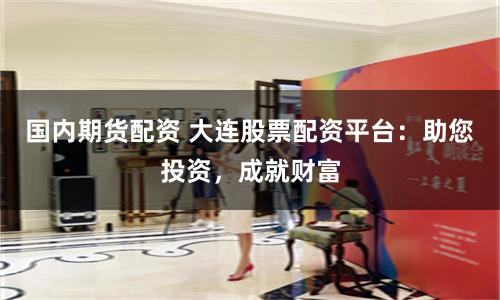 国内期货配资 大连股票配资平台：助您投资，成就财富