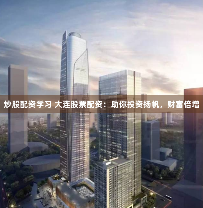 炒股配资学习 大连股票配资：助你投资扬帆，财富倍增