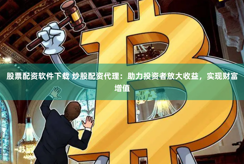 股票配资软件下载 炒股配资代理：助力投资者放大收益，实现财富增值