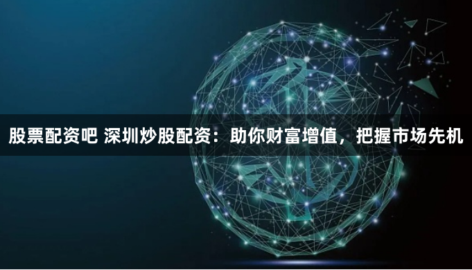 股票配资吧 深圳炒股配资：助你财富增值，把握市场先机