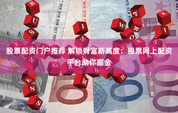 股票配资门户推荐 解锁财富新高度：股票网上配资平台助你掘金