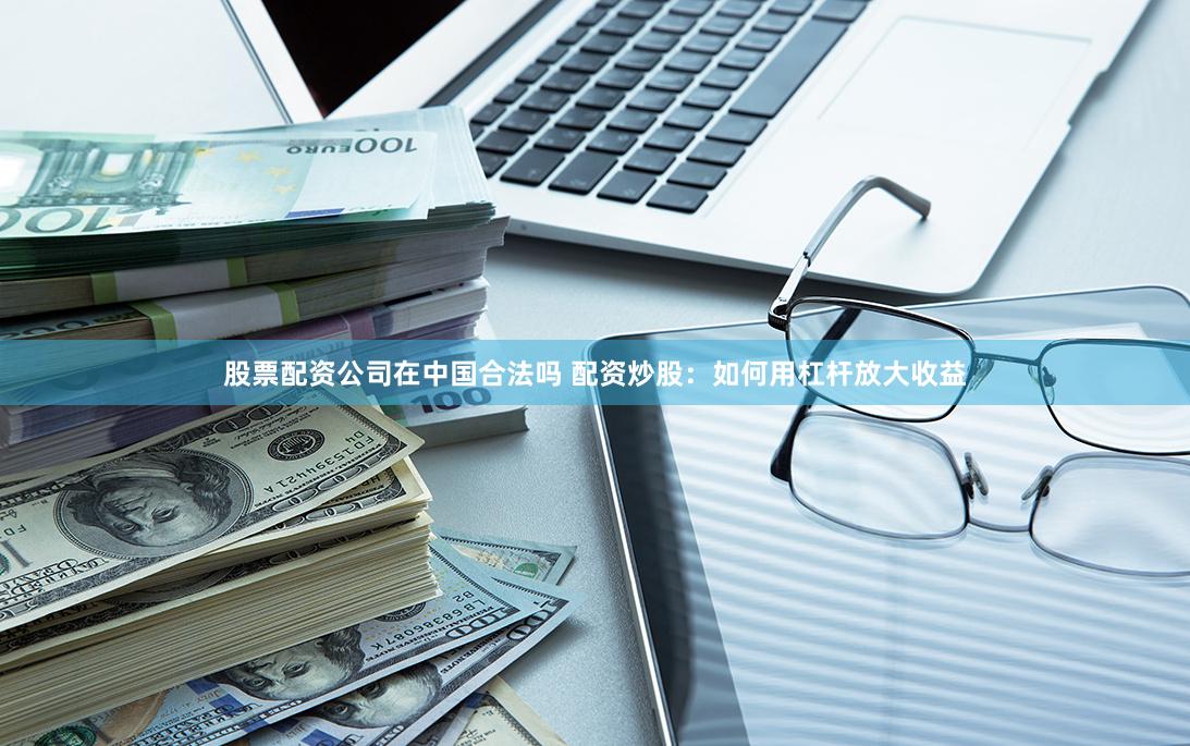 股票配资公司在中国合法吗 配资炒股：如何用杠杆放大收益