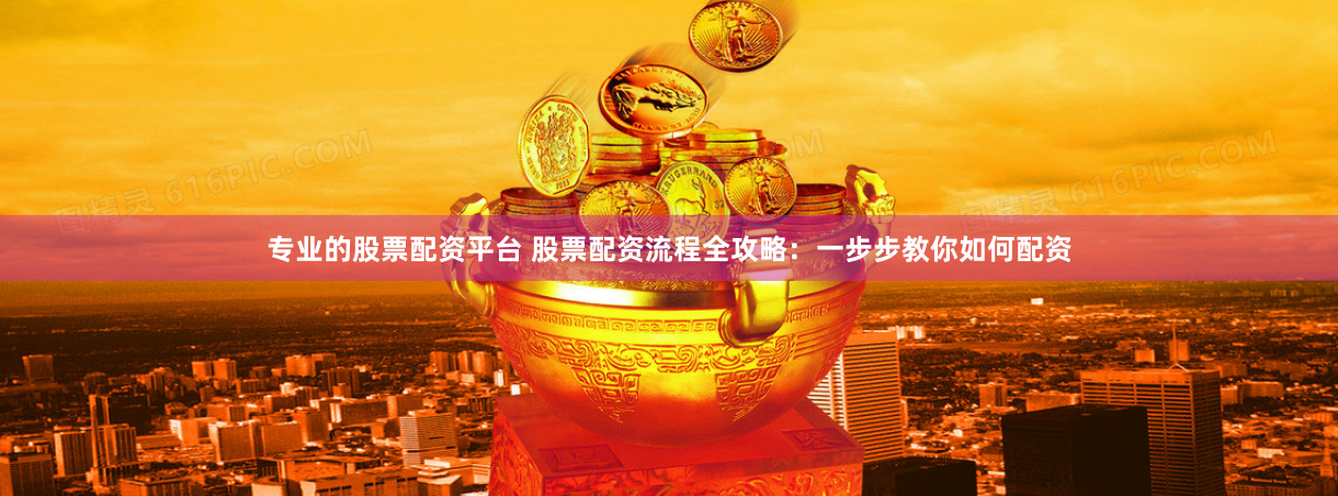 专业的股票配资平台 股票配资流程全攻略：一步步教你如何配资