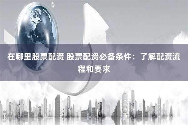 在哪里股票配资 股票配资必备条件：了解配资流程和要求