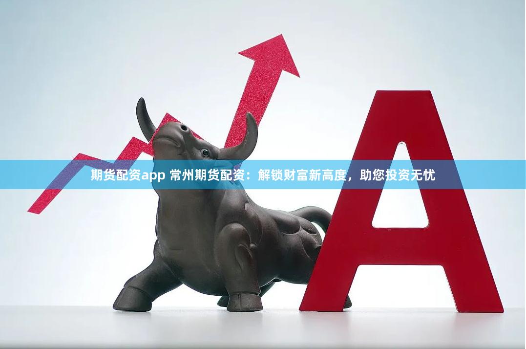 期货配资app 常州期货配资：解锁财富新高度，助您投资无忧