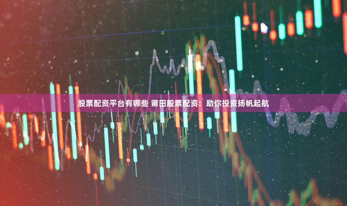 股票配资平台有哪些 莆田股票配资：助你投资扬帆起航