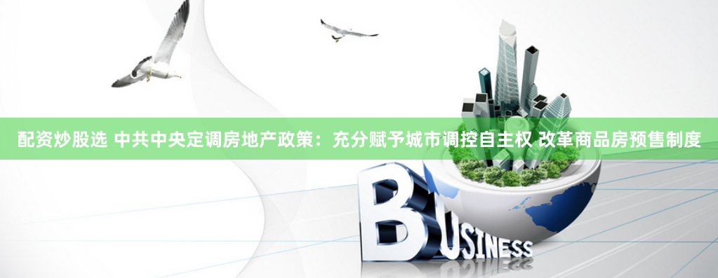 配资炒股选 中共中央定调房地产政策：充分赋予城市调控自主权 改革商品房预售制度