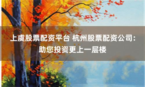 上虞股票配资平台 杭州股票配资公司：助您投资更上一层楼