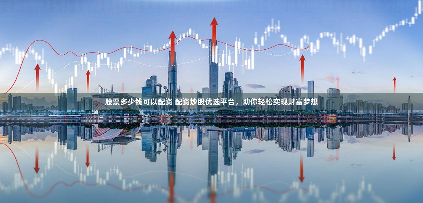 股票多少钱可以配资 配资炒股优选平台，助你轻松实现财富梦想