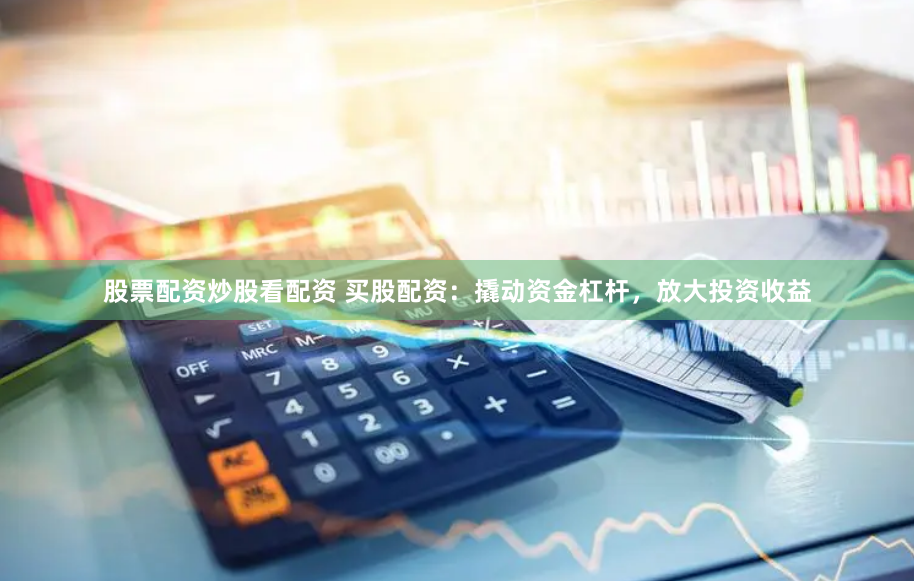 股票配资炒股看配资 买股配资：撬动资金杠杆，放大投资收益