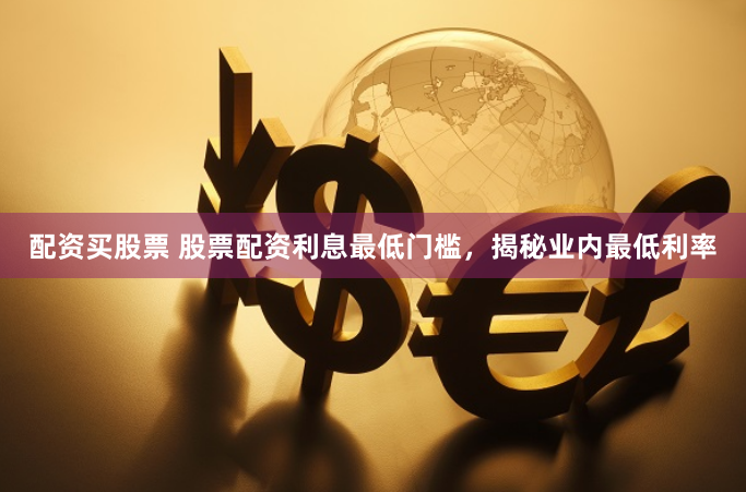 配资买股票 股票配资利息最低门槛，揭秘业内最低利率