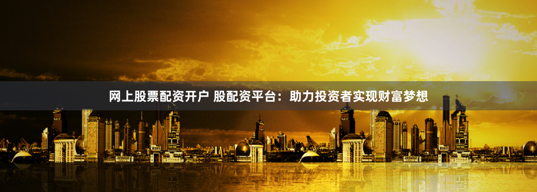 网上股票配资开户 股配资平台：助力投资者实现财富梦想