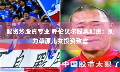 配资炒股真专业 呼伦贝尔股票配资：助力草原儿女投资致富