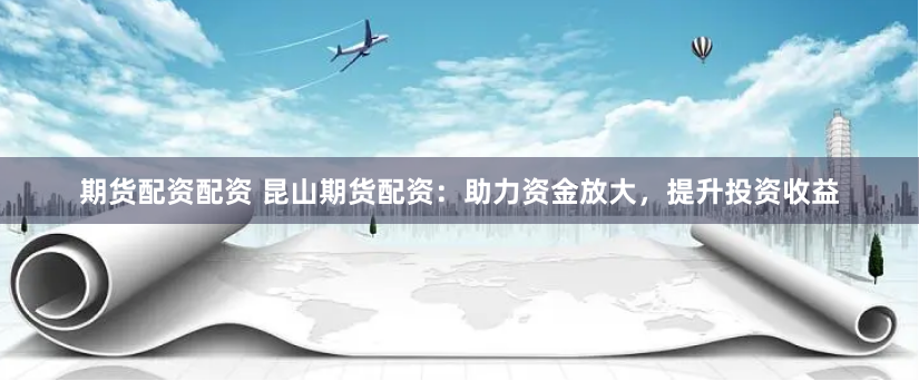 期货配资配资 昆山期货配资：助力资金放大，提升投资收益