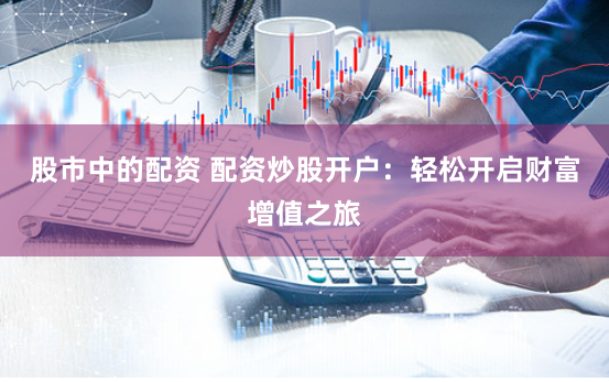 股市中的配资 配资炒股开户：轻松开启财富增值之旅
