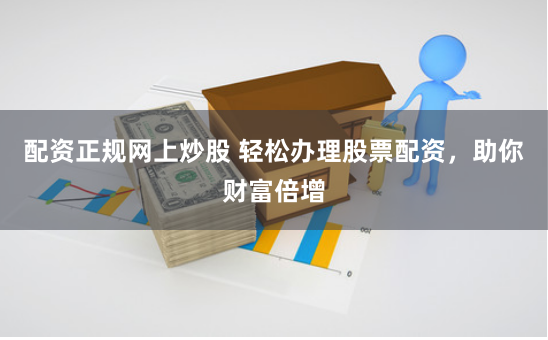 配资正规网上炒股 轻松办理股票配资，助你财富倍增