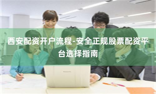 西安配资开户流程-安全正规股票配资平台选择指南
