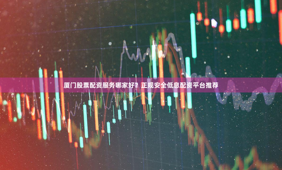 厦门股票配资服务哪家好？正规安全低息配资平台推荐