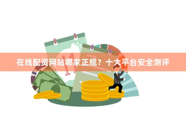 在线配资网站哪家正规？十大平台安全测评