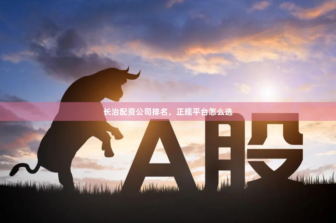 长治配资公司排名，正规平台怎么选